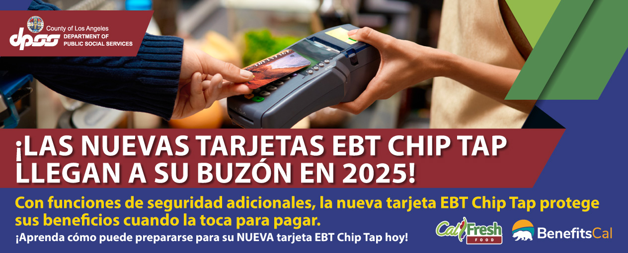 ¡LAS NUEVAS TARJETAS EBT CHIP TAP LLEGAN EN 2025! ¡La nueva tarjeta EBT Chip Tap llegará pronto a su buzón de correo! Con funciones de seguridad adicionales, la nueva tarjeta EBT Chip Tap protege sus beneficios cuando la toca para pagar. Prepárese para su nueva tarjeta EBT Chip Tap: Asegurándose de que su dirección sea correcta en BenefitsCal.com, Activando su nueva tarjeta EBT Chip Tap de inmediato. Su antigua tarjeta EBT dejará de funcionar 45 días después de que se emita la nueva tarjeta, Descargando la aplicación móvil ebtEDGE para administrar el acceso a la tarjeta EBT, Recordando tocar su tarjeta en vez de deslizarla o insertarla en el dispositivo de pago para pagar. Aprenda cómo puede prepararse para su NUEVA tarjeta EBT Chip Tap hoy en https://dpss.lacounty.gov/en/food.html.
